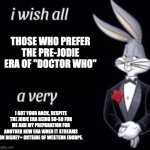 Pre-Jodie "Doctor Who" Fans, I Got Your Back, Despite My Looking Forward to Another New Era | THOSE WHO PREFER
THE PRE-JODIE
ERA OF "DOCTOR WHO"; I GOT YOUR BACK, DESPITE THE JODIE ERA BEING SO-SO FOR ME AND MY PREPARATION FOR ANOTHER NEW ERA WHEN IT STREAMS ON DISNEY+ OUTSIDE OF WESTERN EUORPE. | image tagged in i wish all x a very y | made w/ Imgflip meme maker