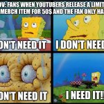 Youtubers and LIMITED TIME MERCH Be Like | POV: FANS WHEN YOUTUBERS RELEASE A LIMITED TIME MERCH ITEM FOR 50$ AND THE FAN ONLY HAS 50$ I DON'T NEED IT I DON'T NEED IT I NEED IT!!! I D | image tagged in spongebob - i don't need it by henry-c,youtuber,funny | made w/ Imgflip meme maker