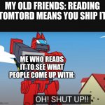 ;-; | MY OLD FRIENDS: READING TOMTORD MEANS YOU SHIP IT; ME WHO READS IT TO SEE WHAT PEOPLE COME UP WITH: | image tagged in oh shut up | made w/ Imgflip meme maker
