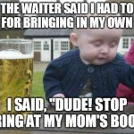 Drunk Baby | THE WAITER SAID I HAD TO LEAVE FOR BRINGING IN MY OWN FOOD. I SAID, "DUDE! STOP STARING AT MY MOM'S BOOBS!" | image tagged in drunk baby | made w/ Imgflip meme maker