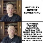 The only thing Elon ever invented was a carefully crafted public persona. | ACTUALLY
INVENT
SOMETHING; BUY OTHER
PEOPLE'S
INVENTIONS,
TAKE ALL THE
CREDIT FOR THEIR
WORK, REAP ALL
THE REWARDS, AND
BE WORSHIPPED
BY INCEL WEIRDOS. | image tagged in elon musk | made w/ Imgflip meme maker