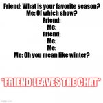 ... | Friend: What is your favorite season?
Me: Of which show?
Friend:
Me:
Friend:
Me:
Me:
Me: Oh you mean like winter? *FRIEND LEAVES THE CHAT* | image tagged in blank | made w/ Imgflip meme maker