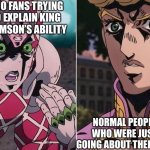 Jojo Fans be like | JOJO FANS TRYING TO EXPLAIN KING CRIMSON’S ABILITY; NORMAL PEOPLE WHO WERE JUST GOING ABOUT THEIR DAY | image tagged in king crimson explaining to giorno | made w/ Imgflip meme maker