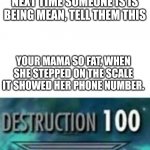 This will destroy someone | NEXT TIME SOMEONE IS IS BEING MEAN, TELL THEM THIS; YOUR MAMA SO FAT, WHEN SHE STEPPED ON THE SCALE IT SHOWED HER PHONE NUMBER. | image tagged in destruction 100 | made w/ Imgflip meme maker