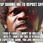 Stop daring me to repost your meme | STOP DARING ME TO REPOST SHYT! EVEN IF I AGREE, I WON'T BE BULLIED INTO IT! I DON'T DO THIS TO OTHERS AND EXPECT THE SAME, YOU JIVE MUDSUCKER! | image tagged in pissed off black guy | made w/ Imgflip meme maker
