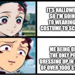 why do i have to be in the only few who take halloween seriously? | IT'S HALLOWEEN SO I'M GOING TO WEARING A COSTUME TO SCHOOL; ME BEING ONE OF THE ONLY PEOPLE DRESSING UP IN A SCHOOL OF OVER 1000 STUDENTS. | image tagged in tanjiro approval,holloween,demon slayer | made w/ Imgflip meme maker