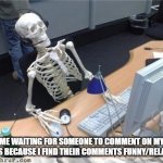 I like what you say more than what you give | ME WAITING FOR SOMEONE TO COMMENT ON MY MEMES BECAUSE I FIND THEIR COMMENTS FUNNY/RELATABLE | image tagged in waiting skeleton | made w/ Imgflip meme maker