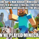 oh god | ONE DAY A MAN BOUGHT MINECRAFT WENT TO A VILLAGE STOLE ALL THE STUFF BURNED IT DOWN AND KILLED ALL THE VILLAGERS; THEN HE PLAYED MINECRAFT | image tagged in minecraft | made w/ Imgflip meme maker