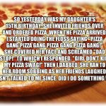 My daughter is mad at my "Pizza Gang" rap... | SO YESTERDAY WAS MY DAUGHTER'S 15TH BIRTHDAY. SHE INVITED FRIENDS OVER AND ORDERED PIZZA. WHEN THE PIZZA ARRIVED, I STARTED DOING THE FLOSS  | image tagged in coming out pizza,gucci,gang,dab,memes,birthday | made w/ Imgflip meme maker