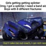 don't take me out coach i can still race | Girls getting getting splinter: "Omg, I got a splinter, I need a band aid"
Boys with 8 different fractures: | image tagged in don't take me out coach i can still race,memes,funny,tis but a scratch | made w/ Imgflip meme maker