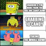 true | GRABBING 1 CANDY FROM THE TAKE ONE BOWL; GRABBING A FEW MORE FROM THE TAKE ONE CANDY BOWL; GRABBING 10 CANDY; TAKING THE WHOLE BOWL; GRABBING NO CANDY BECAUSE YOUR JUST TO COOL FOR IT | image tagged in spongebob weak vs strong 5 panels,sbongebob,candy,halloween,take one bowl | made w/ Imgflip meme maker