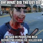 He deserves it | OH! WHAT DID THE GUY DO? HE SAID HE POURS THE MILK BEFORE THE CEREAL SO I KILLED HIM | image tagged in bloody girl,milk before cereal,milk,cereal,my dad is going to get milk | made w/ Imgflip meme maker
