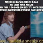 see i pulled my sneaky on ya | MY FRIEND: SAYS HERSHEYS IS BAD
ME: GIVES HIM A KIT KAT
FRIEND: THIS IS SO GOOD BECAUSE IT'S NOT HERSHEYS
ME WHO KNOWS THAT HERSHEYS OWNS KITKAT | image tagged in see i pulled my sneaky on ya | made w/ Imgflip meme maker