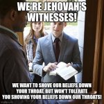 jehovahs witnesses | WE'RE JEHOVAH'S WITNESSES! WE WANT TO SHOVE OUR BELIEFS DOWN YOUR THROAT, BUT WON'T TOLERATE YOU SHOVING YOUR BELIEFS DOWN OUR THROATS! | image tagged in jehovahs witnesses | made w/ Imgflip meme maker