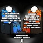 less person to feed, less food needed to purchase, less body, less to clean in the shower and therefore less water bills to pay, | HIGHSCHOOL ME WHO KNOWS I WILL SAVE HUNDREDS OF DOLLARS ON CLOTHES AND OTHER SIZE-BASED NECESSITIES OVER THE COARSE MY LIFE BY BEING SMALLER; ELEMENTARY SCHOOL ME WHO KNEW BEING SHORT MADE ME BETTER AT HIDE AND SEEK; MIDDLE SCHOOL ME WHO WANTED TO BE TALLER | image tagged in srgrafo 152,short,school,funny,funny memes,memes | made w/ Imgflip meme maker