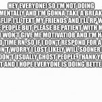 ... Just read it- | HEY EVERYONE! SO I'M NOT DOING WELL MENTALLY AND I'M GONNA TAKE A BREAK FROM IMGFLIP, I'LL TEXT MY FRIENDS AND I'LL RP WITH SOME PEOPLE BUT PLEASE BE PATIENT WITH ME. MY BRAIN WON'T GIVE ME MOTIVATIOB AND I'M HAVING A HARD TIME RN, SO IF I DON'T RESPOND FOR A WHILE DON'T WORRY I LOST LIKELY WILL SOONER OR LATER I DON'T USUALLY GHOST PEOPLE. THANK YOU FROM BEING PATIENT AND I HOPE EVERYONE IS DOING BETTER THEN ME ❤ | image tagged in white background | made w/ Imgflip meme maker