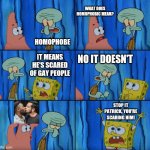 he scare :(( | HOMOPHOBE WHAT DOES HOMOPHOBIC MEAN? IT MEANS HE'S SCARED OF GAY PEOPLE NO IT DOESN'T STOP IT PATRICK, YOU'RE SCARING HIM! | image tagged in stop it patrick you're scaring him correct text boxes,gay,spongebob,patrick,squidward | made w/ Imgflip meme maker