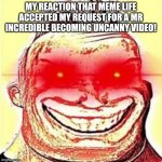 This actually happened! I'm not kidding! | MY REACTION THAT MEME LIFE ACCEPTED MY REQUEST FOR A MR INCREDIBLE BECOMING UNCANNY VIDEO! | image tagged in mr incredible becomes canny phase 9 | made w/ Imgflip meme maker