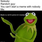 Ain't nobody gonna tell me I can't say nobody | Nobody:
Random guy: You can't start a meme with nobody
Me:; Maybe so, but I'm gonna do it anyways | image tagged in i don't care,gonna do it anyways,aint nobody got time for that,kermit,clap back meme | made w/ Imgflip meme maker