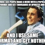 ah yes a funny yet again | WHEN I SEE PEOPLE MAKE A MEME WITH A POPULAR MEME FORMAT AND GET THOUSANDS OF UPVOTES AND VIEWS; AND I USE SAME FORMAT AND GET NOTHING | image tagged in american psycho | made w/ Imgflip meme maker