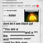 racist | 1/9/2009; the man of racism; keter; dont let it see black ppl; "You are a ******************and a *** the   ******************** and *********** *****" 
-said by this man | image tagged in scp document | made w/ Imgflip meme maker