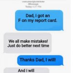 Why do I hear boss music? | Dad, i got an F on my report card. We all make mistakes! Just do better next time; Thanks Dad, I will! And i will make sure of that... | image tagged in blank text conversation,report card,dad,grades | made w/ Imgflip meme maker