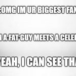 white white white | :OMG IM UR BIGGEST FAN; WHEN A FAT GUY MEETS A CELEBRITY; :YEAH, I CAN SEE THAT | image tagged in white white white | made w/ Imgflip meme maker