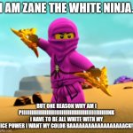 Lego Ninjago pink Zane | I AM ZANE THE WHITE NINJA. BUT ONE REASON WHY AM I PIIIIIIIIIIIIIIIIIIIIIIIIIIIIIIIIIIIIIIIIIIIIIIIIIIIINK I HAVE TO BE ALL WHITE WITH MY ICE POWER I WANT MY COLOR BAAAAAAAAAAAAAAAAAACK! | image tagged in lego ninjago pink zane | made w/ Imgflip meme maker