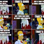 My face falling off | BUT IT MAY PRODUCE A SMALL AMOUNT OF ACNE; THAT'S GOOD; FACIAL LOTION WILL HELP PREVENT YOUR PSORIASIS; THAT'S GOOD; BUT YOUR FACE WILL BE SHINY AND SMOOTH; THAT'S BAD; BUT IT MAY DECLINE THE PRODUCTION OF COLLAGEN AND ELASTIN; THAT'S BAD | image tagged in that's good that's bad,skin,psoriasis,simpsons | made w/ Imgflip meme maker