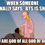 meh | WHEN SOMEONE FINALLY SAYS : BTS IS SHIT; YOU ARE GOD OF ALL GOD OF GODS | image tagged in you truly are the king of kings | made w/ Imgflip meme maker