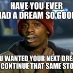 Dream sequels, y’know where I’m at | HAVE YOU EVER HAD A DREAM SO GOOD; YOU WANTED YOUR NEXT DREAM TO CONTINUE THAT SAME STORY | image tagged in you got anymore,dream,sequel,dreams,sequels,you got any more | made w/ Imgflip meme maker