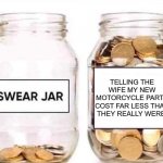 motorcycle parts | TELLING THE WIFE MY NEW MOTORCYCLE PARTS COST FAR LESS THAN THEY REALLY WERE. | image tagged in swear jar | made w/ Imgflip meme maker
