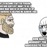 Workout Chad vs Lazy Soy Boy | I WANT TO BECOME A BETTER PERSON... KINDER AND GENTLER. I WANT TO BE A DISCIPLINED MAN, AND BE IN CONTROL OF MY EMOTIONS. EXERCISE IS HELPING ME ACHIEVE THAT. HOW DARE YOU WORKOUT! YOU TOXIC, NARCISSISTIC PIECE OF SHIT. | image tagged in chad vs yes soyboy | made w/ Imgflip meme maker