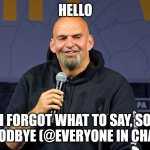 John Fetterman | HELLO; I FORGOT WHAT TO SAY, SO GOODBYE (@EVERYONE IN CHAT). | image tagged in john fetterman | made w/ Imgflip meme maker