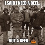 All My Homies Hate | I SAID I NEED A BELT... NOT A BEER.. ?? | image tagged in all my homies hate | made w/ Imgflip meme maker
