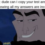 prank | Friend: dude can I copy your test answers? Me knowing all my answers are incorrect: | image tagged in memes,funny,it's all coming together,prank,test | made w/ Imgflip meme maker