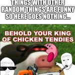 uyngaofyer | APPERENTLY RANDOM THINGS WITH OTHER RANDOM THINGS ARE FUNNY SO HERE GOES NOTHING... BEHOLD YOUR KING OF CHICKEN TENDIES | image tagged in perhaps cow | made w/ Imgflip meme maker