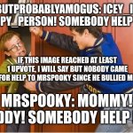 MrSpooky is a bully! Icey_idot! Derpy_person! Help me! | IDKBUTPROBABLYAMOGUS: ICEY_IDOT! DERPY_PERSON! SOMEBODY HELP ME! IF THIS IMAGE REACHED AT LEAST 1 UPVOTE, I WILL SAY BUT NOBODY CAME FOR HELP TO MRSPOOKY SINCE HE BULLIED ME; MRSPOOKY: MOMMY! DADDY! SOMEBODY HELP ME! | image tagged in bully shoving nerd into locker | made w/ Imgflip meme maker