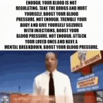 You are not moving enough, your blood is not regulating. Boost your blood pressure. | YOU ARE NOT MOVING ENOUGH, YOUR BLOOD IS NOT REGULATING. TAKE THE DRUGS AND HURT YOURSELF, BOOST YOUR BLOOD PRESSURE. NOT ENOUGH. TREMBLE YOUR BODY AND GIVE YOURSELF SEIZURES WITH INJECTIONS, BOOST YOUR BLOOD PRESSURE. NOT ENOUGH. ATTACK YOUR LOVED ONES AND HAVE A MENTAL BREAKDOWN, BOOST YOUR BLOOD PRESSURE. | image tagged in gifs,breaking bad,better call saul | made w/ Imgflip video-to-gif maker