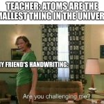 Are you challenging me? | TEACHER: ATOMS ARE THE SMALLEST THING IN THE UNIVERSE MY FRIEND'S HANDWRITING: | image tagged in are you challenging me | made w/ Imgflip meme maker
