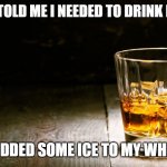 Whiskey | MY DOCTOR TOLD ME I NEEDED TO DRINK MORE WATER; SO I ADDED SOME ICE TO MY WHISKEY | image tagged in whiskey | made w/ Imgflip meme maker