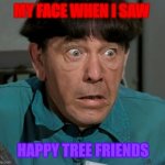 My first reaction to HTF | MY FACE WHEN I SAW; HAPPY TREE FRIENDS | image tagged in shocked moe,htf,the three stooges | made w/ Imgflip meme maker