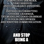 Stop it and get help | IF YOU CORRECT PEOPLES GRAMMER YOU ARE MENTALLY ILL AND SUFFER FROM GRAMMAR PEDANTRY SYNDROME. IT'S AN OBSESSIVE COMPULSIVE DISORDER. 
(VERY SERIOUS) AND UNBEARABLY ANNOYING. INSTEAD OF CORRECTING OTHERS' GRAMMAR, TRY MODELING GOOD GRAMMAR IN YOUR OWN SPOKEN AND WRITTEN COMMUNICATION. AND STOP BEING A | image tagged in grammar nazi,mentally ill,get a life,be ashamed | made w/ Imgflip meme maker