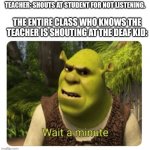 Hol up | THE ENTIRE CLASS WHO KNOWS THE TEACHER IS SHOUTING AT THE DEAF KID:; TEACHER: SHOUTS AT STUDENT FOR NOT LISTENING. | image tagged in shrek wait a minute | made w/ Imgflip meme maker