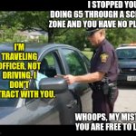 Sovereign citizens, it is usually considered rational to test an idea before believing it's true right? | I STOPPED YOU FOR DOING 65 THROUGH A SCHOOL ZONE AND YOU HAVE NO PLATES; I'M TRAVELING OFFICER, NOT DRIVING. I DON'T CONTRACT WITH YOU. WHOOPS, MY MISTAKE. YOU ARE FREE TO LEAVE | image tagged in traffic stop,belief,why does this exist,science,crazy people,waste of time | made w/ Imgflip meme maker