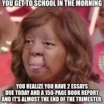 School | YOU GET TO SCHOOL IN THE MORNING; YOU REALIZE YOU HAVE 2 ESSAYS DUE TODAY AND A 150-PAGE BOOK REPORT AND IT'S ALMOST THE END OF THE TRIMESTER. | image tagged in what did you just say,school,school meme,essay | made w/ Imgflip meme maker