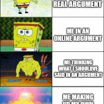 Sponge Finna Commit Muder | ME IN A REAL ARGUMENT ME IN AN ONLINE ARGUMENT ME THINKING WHAT I SHOULDVE SAID IN AN ARGUMENT ME MAKING UP MY OWN ARGUMENT TO WIN | image tagged in sponge finna commit muder | made w/ Imgflip meme maker