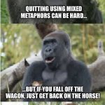 Bad Pun Gorilla | QUITTING USING MIXED METAPHORS CAN BE HARD…; …BUT IF YOU FALL OFF THE WAGON, JUST GET BACK ON THE HORSE! | image tagged in bad pun gorilla | made w/ Imgflip meme maker