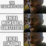 Happy Sad Happy | THE TEACHER IS SICK; THERE MIGHT BE A SUBSTITUTE; THERE ISN'T ONE | image tagged in happy sad happy | made w/ Imgflip meme maker