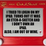Need More Wine | I TRIED TO LOGIN ON MY 
IPAD. TURNS OUT IT WAS 
AN ETCH-A-SKETCH AND 
I DON'T OWN AN 
IPAD. 
ALSO, I AM OUT OF WINE.🍷 | image tagged in magic etch a sketch screen | made w/ Imgflip meme maker